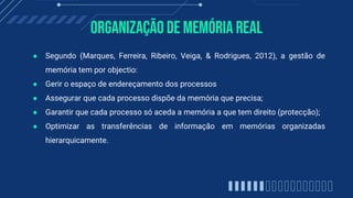 Organização de memória real
● Segundo (Marques, Ferreira, Ribeiro, Veiga, & Rodrigues, 2012), a gestão de
memória tem por objectio:
● Gerir o espaço de endereçamento dos processos
● Assegurar que cada processo dispõe da memória que precisa;
● Garantir que cada processo só aceda a memória a que tem direito (protecção);
● Optimizar as transferências de informação em memórias organizadas
hierarquicamente.
 