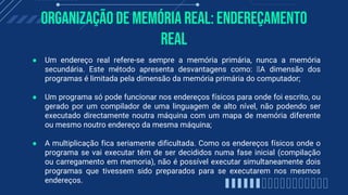 Organização de memória real: Endereçamento
Real
● Um endereço real refere-se sempre a memória primária, nunca a memória
secundária. Este método apresenta desvantagens como: A dimensão dos
programas é limitada pela dimensão da memória primária do computador;
● Um programa só pode funcionar nos endereços físicos para onde foi escrito, ou
gerado por um compilador de uma linguagem de alto nível, não podendo ser
executado directamente noutra máquina com um mapa de memória diferente
ou mesmo noutro endereço da mesma máquina;
● A multiplicação fica seriamente dificultada. Como os endereços físicos onde o
programa se vai executar têm de ser decididos numa fase inicial (compilação
ou carregamento em memoria), não é possível executar simultaneamente dois
programas que tivessem sido preparados para se executarem nos mesmos
endereços.
 