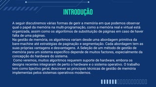 Introdução
A seguir discutiremos várias formas de gerir a memória em que podemos observar
qual o papel da memória na multi-programação, como a memória real e virtual está
organizada, assim como os algoritimos de substituição de páginas em caso de haver
falta de uma páginas.
Na gestão de memória, os algoritmos variam desde uma abordagem primitiva da
bare-machine até estratégias de paginação e segmentação. Cada abordagem tem as
suas próprias vantagens e desvantagens. A Seleção de um método de gestão de
memória para um sistema específico depende de muitos factores, especialmente da
concepção do hardware do sistema.
Como veremos, muitos algoritmos requerem suporte de hardware, embora os
designs recentes integraram de perto o hardware e o sistema operativo. O trabalho
tem como bjectivo geral, descrever as principais técnicas de gestão de memória
implementas pelos sistemas operativos modernos.
 