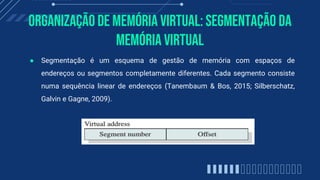 Organização de memória virtual: Segmentação Da
Memória Virtual
● Segmentação é um esquema de gestão de memória com espaços de
endereços ou segmentos completamente diferentes. Cada segmento consiste
numa sequência linear de endereços (Tanembaum & Bos, 2015; Silberschatz,
Galvin e Gagne, 2009).
 