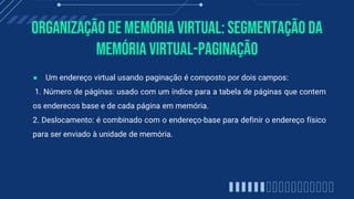 Organização de memória virtual: Segmentação Da
Memória Virtual-paginação
● Um endereço virtual usando paginação é composto por dois campos:
1. Número de páginas: usado com um índice para a tabela de páginas que contem
os enderecos base e de cada página em memória.
2. Deslocamento: é combinado com o endereço-base para definir o endereço físico
para ser enviado à unidade de memória.
 