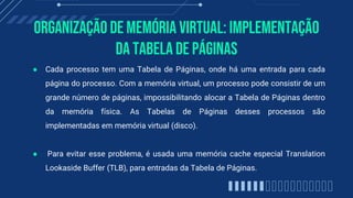 Organização de memória virtual: Implementação
da Tabela de Páginas
● Cada processo tem uma Tabela de Páginas, onde há uma entrada para cada
página do processo. Com a memória virtual, um processo pode consistir de um
grande número de páginas, impossibilitando alocar a Tabela de Páginas dentro
da memória física. As Tabelas de Páginas desses processos são
implementadas em memória virtual (disco).
● Para evitar esse problema, é usada uma memória cache especial Translation
Lookaside Buffer (TLB), para entradas da Tabela de Páginas.
 