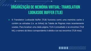 Organização de memória virtual: Translation
Lookaside Buffer (TLB)
● O Translation Lookaside Buffer (TLB) funciona como uma memória cache e
contém as entradas (i.e. as linhas) da Tabela de Páginas mais recentemente
usadas. Para localizar uma dada página, TLB é consultado e se encontrar (TLB
hit), o número do bloco correpondente é obtido e se nao encontrar (TLB miss).
 