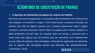 Algoritmos de substituiçãode páginas
● O algoritmo de substituição de páginas do conjunto de trabalho
Na forma mais pura de paginação, os processos são inicializados sem nenhuma de
suas páginas na memória. A seguir a CPU tenta buscar a primeira instrução, ela
detecta uma falta de página, fazendo que o sistema operacional traga a página
contendo a primeira instrução. Outras faltas de páginas para variáveis globais e a
pilha geralmente ocorrem logo em seguida. Após um tempo, o processo tem a
maior parte das páginas que ele precisa para ser executado com relativamente
poucas faltas de páginas. Essa estratégia é chamada de paginação por demanda,
pois as páginas são carregadas apenas sob demanda, não antecipadamente.
(Tanenbaum, 2010)
 