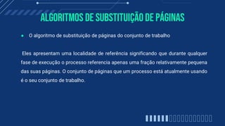 Algoritmos de substituiçãode páginas
● O algoritmo de substituição de páginas do conjunto de trabalho
Eles apresentam uma localidade de referência significando que durante qualquer
fase de execução o processo referencia apenas uma fração relativamente pequena
das suas páginas. O conjunto de páginas que um processo está atualmente usando
é o seu conjunto de trabalho.
 