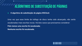 Algoritmos de substituiçãode páginas
● O algoritmo de substituição de página WSClock
Uma vez que esse limite de tráfego de disco tenha sido alcançado, não serão
escalonadas mais escritas novas. Há dois casos que precisamos considerar:
Pelo menos uma escrita foi escalonada;
Nenhuma escrita foi escalonada.
 