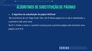 Algoritmos de substituiçãode páginas
● O algoritmo de substituição de página WSClock
Na ocorrência de um Page Fault: Se o bit R desta página for 0, ela é substituída, e
o ponteiro roda uma casa;
Se R=1, é feito o reset e o ponteiro avança para a próxima página até encontrar uma
página com R=0.
 