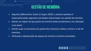 Gestão de Memória
● Segundo (Silberschatz, Galvin, & Gagne, 2009), o sistema operativo é
responsável pelas seguintes actividades relacionadas com gestão de memória:
● Manter um registo de que partes da memória estão actualmente a ser utilizadas
e por quem;
● Decidir quais os processos (ou partes dos mesmos) e dados a entrar e a sair de
memória;
● Atribuição e desalocação de espaço de memória conforme necessário.
 
