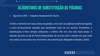 Algoritmos de substituiçãode páginas
● Algoritmo ARC – Adaptive Replacement Cache
Divide a memória em duas áreas de gestão, uma com as páginas recémcarregadas
e outra armazenando aquelas que receberam mais de um acesso. Entretanto, a
substituição é feita sempre utilizando o critério LRU em uma das duas áreas. A
seleção da área se dá de forma balanceada, de acordo com o estado em que cada
uma delas se encontra nos momentos de substituição (Megiddo & Modha, 2003).
 