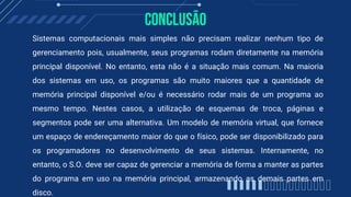 Conclusão
Sistemas computacionais mais simples não precisam realizar nenhum tipo de
gerenciamento pois, usualmente, seus programas rodam diretamente na memória
principal disponível. No entanto, esta não é a situação mais comum. Na maioria
dos sistemas em uso, os programas são muito maiores que a quantidade de
memória principal disponível e/ou é necessário rodar mais de um programa ao
mesmo tempo. Nestes casos, a utilização de esquemas de troca, páginas e
segmentos pode ser uma alternativa. Um modelo de memória virtual, que fornece
um espaço de endereçamento maior do que o físico, pode ser disponibilizado para
os programadores no desenvolvimento de seus sistemas. Internamente, no
entanto, o S.O. deve ser capaz de gerenciar a memória de forma a manter as partes
do programa em uso na memória principal, armazenando as demais partes em
disco.
 