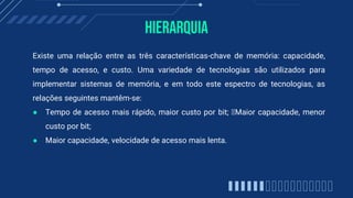 Hierarquia
Existe uma relação entre as três características-chave de memória: capacidade,
tempo de acesso, e custo. Uma variedade de tecnologias são utilizados para
implementar sistemas de memória, e em todo este espectro de tecnologias, as
relações seguintes mantêm-se:
● Tempo de acesso mais rápido, maior custo por bit; Maior capacidade, menor
custo por bit;
● Maior capacidade, velocidade de acesso mais lenta.
 