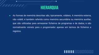 Hierarquia
● As formas de memória descritas são, tipicamente, voláteis. A memória externa,
não volátil, é também referida como memória secundária ou memória auxiliar,
que são utilizadas para armazenar ficheiros de programas e de dados, e são
normalmente visíveis para o programador apenas em termos de ficheiros e
registos.
 