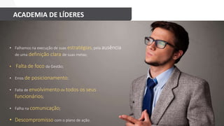 ACADEMIA DE LÍDERES
ENTÃO, POR QUE FALHAMOS?
• Falhamos na execução de suas estratégias, pela ausência
de uma definição clara de suas metas;
• Falta de foco da Gestão;
• Erros de posicionamento;
• Falta de envolvimento de todos os seus
funcionários;
• Falha na comunicação;
• Descompromisso com o plano de ação.
 