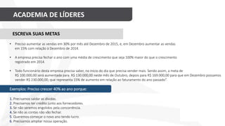 ACADEMIA DE LÍDERES
ESCREVA SUAS METAS
• Preciso aumentar as vendas em 30% por mês até Dezembro de 2015, e, em Dezembro aumentar as vendas
em 15% com relação à Dezembro de 2014.
• A empresa precisa fechar o ano com uma média de crescimento que seja 100% maior do que o crescimento
registrado em 2014.
• Todo funcionário desta empresa precisa saber, no início do dia que precisa vender mais. Sendo assim, a meta de
R$ 100.000,00 será aumentada para R$ 130.000,00 neste mês de Outubro, depois para R$ 169.000,00 para que em Dezembro possamos
vender R$ 230.000,00, que representa 15% de aumento em relação ao faturamento do ano passado”.
Exemplos: Preciso crescer 40% ao ano porque:
1. Precisamos saldar as dívidas.
2. Precisamos ter crédito junto aos fornecedores.
3. Se não seremos engolidos pela concorrência.
4. Se não as contas não vão fechar.
5. Queremos começar o novo ano tendo lucro.
6. Precisamos ampliar nossa operação.
 
