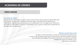 ACADEMIA DE LÍDERES
Mandar a maioria dos e-mails
Em algum momento do tempo, o criador de memorandos foi substituído por
e-mails. A casos de pessoas construírem carreiras inteiras somente mandando uma pilha
de e-mails para seus colegas. É claro, isso só funcionam se as empresas confundem
barragens de e-mails com trabalho, o que,
infelizmente, muitas fazem.
ERROS COMUNS
Sem escala de medida
Será que você ao menos sabe com que o sucesso se parece? Quais são as escalas de medida? Não saber
como mandar um placar não só mantém as empresas cegas, mas também leva ao desânimo dos
colaboradores. Algumas empresas recompensa seus colaboradores com uma viagem anual. Ainda assim,
sem qualquer critério público, todo ano os colaboradores ficam coçando a cabeça para compreender por
que alguns são recompensados.
 