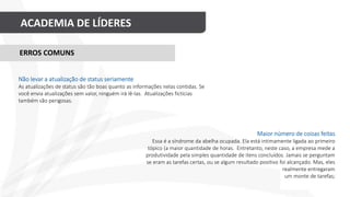 ACADEMIA DE LÍDERES
Maior número de coisas feitas
Essa é a síndrome da abelha ocupada. Ela está intimamente ligada ao primeiro
tópico (a maior quantidade de horas. Entretanto, neste caso, a empresa mede a
produtividade pela simples quantidade de itens concluídos. Jamais se perguntam
se eram as tarefas certas, ou se algum resultado positivo foi alcançado. Mas, eles
realmente entregaram
um monte de tarefas;
ERROS COMUNS
Não levar a atualização de status seriamente
As atualizações de status são tão boas quanto as informações nelas contidas. Se
você envia atualizações sem valor, ninguém irá lê-las. Atualizações fictícias
também são perigosas.
 