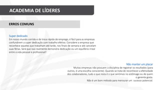 ACADEMIA DE LÍDERES
Não manter um placar
Muitas empresas não possuem a disciplina de registrar os resultados (para
outros, é uma escolha consciente). Quando se trata de reconhecer a efetividade
dos colaboradores, tudo o que resta é o que sentimos no estômago ou de quem
o gerente gosta.
Não é um bom método para mensurar um sucesso potencial.
ERROS COMUNS
Super dedicado
Em nosso mundo corrido e de troca rápida de emprego, é fácil para as empresas
confundirem a super dedicação com trabalho efetivo. Considere a empresa que
reconhece aqueles que trabalham até tarde, nos finais de semana e até cancelam
suas férias. Será que isso realmente demonstra dedicação ou um equilíbrio irreal
entre a vida pessoal e profissional?
 