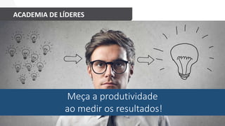 ACADEMIA DE LÍDERES
Meça a produtividade
ao medir os resultados!
 