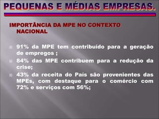IMPORTÂNCIA DA MPE NO CONTEXTO
NACIONAL
 91% da MPE tem contribuído para a geração
de empregos ;
 84% das MPE contribuem para a redução da
crise;
 43% da receita do País são provenientes das
MPEs, com destaque para o comércio com
72% e serviços com 56%;
 
