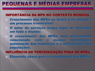 IMPORTÂNCIA DA MPE NO CONTEXTO MUNDIAL
 Crescimento das MPEs no brasil e no mundo é
um processo irreversível;
 O setor de serviços ocupa lugar de destaque
em todo o mundo;
 O crescimento das MPEs está diretamente
relacionado com o avanço tecnológico,
automação das industrias e a urbanização das
populações.
INFLUÊNCIA DA TERCEIRIZAÇÃO PARA AS MPEs.
 Elemento chave para o crescimento das MPEs.
 