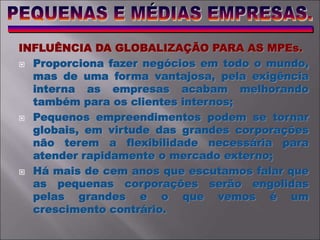 INFLUÊNCIA DA GLOBALIZAÇÃO PARA AS MPEs.
 Proporciona fazer negócios em todo o mundo,
mas de uma forma vantajosa, pela exigência
interna as empresas acabam melhorando
também para os clientes internos;
 Pequenos empreendimentos podem se tornar
globais, em virtude das grandes corporações
não terem a flexibilidade necessária para
atender rapidamente o mercado externo;
 Há mais de cem anos que escutamos falar que
as pequenas corporações serão engolidas
pelas grandes e o que vemos é um
crescimento contrário.
 