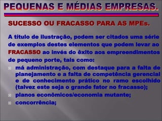 SUCESSO OU FRACASSO PARA AS MPEs.
A título de ilustração, podem ser citados uma série
de exemplos destes elementos que podem levar ao
FRACASSO ao invés do êxito aos empreendimentos
de pequeno porte, tais como:
 má administração, com destaque para a falta de
planejamento e a falta de competência gerencial
e de conhecimento prático no ramo escolhido
(talvez este seja o grande fator no fracasso);
 planos econômicos/economia mutante;
 concorrência;
 