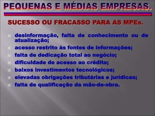 SUCESSO OU FRACASSO PARA AS MPEs.
 desinformação, falta de conhecimento ou de
atualização;
 acesso restrito às fontes de informações;
 falta de dedicação total ao negócio;
 dificuldade de acesso ao crédito;
 baixos investimentos tecnológicos;
 elevadas obrigações tributárias e jurídicas;
 falta de qualificação da mão-de-obra.
 