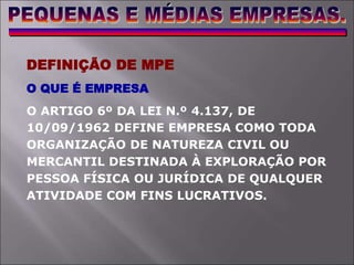 DEFINIÇÃO DE MPE
O QUE É EMPRESA
O ARTIGO 6º DA LEI N.º 4.137, DE
10/09/1962 DEFINE EMPRESA COMO TODA
ORGANIZAÇÃO DE NATUREZA CIVIL OU
MERCANTIL DESTINADA À EXPLORAÇÃO POR
PESSOA FÍSICA OU JURÍDICA DE QUALQUER
ATIVIDADE COM FINS LUCRATIVOS.
 