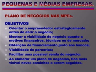 PLANO DE NEGÓCIOS NAS MPEs.
OBJETIVOS
 Orientar o empreendedor estrategicamente
antes de abrir o negócio;
 Mostrar a viabilidade do negócio quanto a
motivos financeiros, técnicos ou de mercado;
 Obtenção de financiamento junto aos bancos;
 Viabilidade de parcerias;
 Facilitar uma possível venda do negócio;
 Ao elaborar um plano de negócios, fica mais
visível novos caminhos a serem seguidos.
 