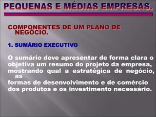 COMPONENTES DE UM PLANO DE
NEGÓCIO.
1. SUMÁRIO EXECUTIVO
O sumário deve apresentar de forma clara o
objetiva um resumo do projeto da empresa,
mostrando qual a estratégica de negócio,
as
formas de desenvolvimento e de comércio
dos produtos e os investimento necessário.
 