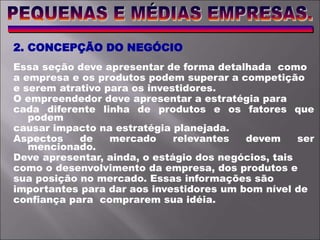 2. CONCEPÇÃO DO NEGÓCIO
Essa seção deve apresentar de forma detalhada como
a empresa e os produtos podem superar a competição
e serem atrativo para os investidores.
O empreendedor deve apresentar a estratégia para
cada diferente linha de produtos e os fatores que
podem
causar impacto na estratégia planejada.
Aspectos de mercado relevantes devem ser
mencionado.
Deve apresentar, ainda, o estágio dos negócios, tais
como o desenvolvimento da empresa, dos produtos e
sua posição no mercado. Essas informações são
importantes para dar aos investidores um bom nível de
confiança para comprarem sua idéia.
 
