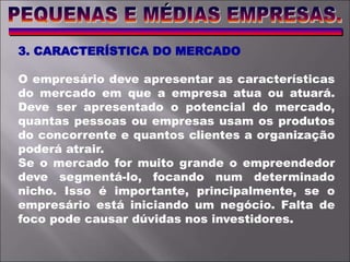 3. CARACTERÍSTICA DO MERCADO
O empresário deve apresentar as características
do mercado em que a empresa atua ou atuará.
Deve ser apresentado o potencial do mercado,
quantas pessoas ou empresas usam os produtos
do concorrente e quantos clientes a organização
poderá atrair.
Se o mercado for muito grande o empreendedor
deve segmentá-lo, focando num determinado
nicho. Isso é importante, principalmente, se o
empresário está iniciando um negócio. Falta de
foco pode causar dúvidas nos investidores.
 