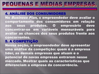 4. ANÁLISE DOS CONSUMIDORES
No Business Plan, o empreendedor deve avaliar o
comportamento dos consumidores em relação
aos seus produtos. O empresário deve
concentrar-se em variáveis mensuráveis para
avaliar as chances dos seus produtos frente aos
concorrentes.
5. A COMPETIÇÃO
Nessa seção, o empreendedor deve apresentar
uma análise da competição: quem é a empresa
líder, as demais empresas que atuam e o
potencial de novas empresas entrarem nesse
mercado. Mostrar quais as características que
diferenciam a empresa da concorrência.
 
