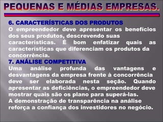 6. CARACTERÍSTICAS DOS PRODUTOS
O empreendedor deve apresentar os benefícios
dos seus produtos, descrevendo suas
características. É bom enfatizar quais as
características que diferenciam os produtos da
concorrência.
7. ANÁLISE COMPETITIVA
Uma análise profunda das vantagens e
desvantagens da empresa frente à concorrência
deve ser elaborada nesta seção. Quando
apresentar as deficiências, o empreendedor deve
mostrar quais são os plano para superá-las.
A demonstração de transparência na análise
reforça a confiança dos investidores no negócio.
 