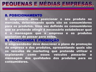 8. POSICIONAMENTO
O empresário deve posicionar o seu produto no
mercado, determinando quais são os consumidores
para os produtos. Uma vez definido os consumidores
que se pretende atingir é necessário estabelecer qual
é a mensagem que a empresa e os produtos
gostariam de passar para estes.
9. PROPAGANDA E PROMOÇÃO
O empreendedor deve descrever o plano de promoção
da empresa e dos produtos, apresentando quais são
os veículos de marketing que pretende utilizar e
explanando como esses veículos passarão a
mensagem das qualidades dos produtos para os
consumidores.
 
