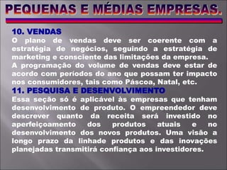 10. VENDAS
O plano de vendas deve ser coerente com a
estratégia de negócios, seguindo a estratégia de
marketing e consciente das limitações da empresa.
A programação do volume de vendas deve estar de
acordo com períodos do ano que possam ter impacto
nos consumidores, tais como Páscoa, Natal, etc.
11. PESQUISA E DESENVOLVIMENTO
Essa seção só é aplicável às empresas que tenham
desenvolvimento de produto. O empreendedor deve
descrever quanto da receita será investido no
aperfeiçoamento dos produtos atuais e no
desenvolvimento dos novos produtos. Uma visão a
longo prazo da linhade produtos e das inovações
planejadas transmitirá confiança aos investidores.
 