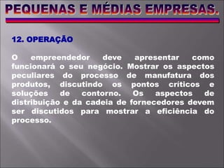 12. OPERAÇÃO
O empreendedor deve apresentar como
funcionará o seu negócio. Mostrar os aspectos
peculiares do processo de manufatura dos
produtos, discutindo os pontos críticos e
soluções de contorno. Os aspectos de
distribuição e da cadeia de fornecedores devem
ser discutidos para mostrar a eficiência do
processo.
 