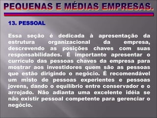 13. PESSOAL
Essa seção é dedicada à apresentação da
estrutura organizacional da empresa,
descrevendo as posições chaves com suas
responsabilidades. É importante apresentar o
currículo das pessoas chaves da empresa para
mostrar aos investidores quem são as pessoas
que estão dirigindo o negócio. É recomendável
um misto de pessoas experientes e pessoas
jovens, dando o equilíbrio entre conservador e o
arrojado. Não adianta uma excelente idéia se
não existir pessoal competente para gerenciar o
negócio.
 