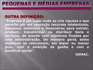 OUTRA DEFINIÇÃO:
"Empresa é um lugar onde se cria riqueza e que
permite pôr em operação recursos intelectuais,
humanos, materiais e financeiros para extrair,
produzir, transformar ou distribuir bens e
serviços, de acordo com objetivos fixados por
uma administração. De maneira geral, estes
objetivos se relacionam, em maior ou menor
grau, com a ambição de ganho e com o
benefício social".
DEMAC.
 