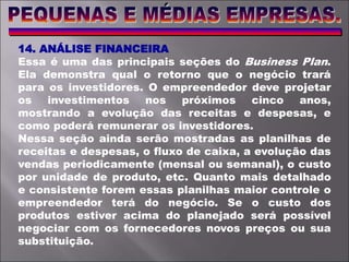 14. ANÁLISE FINANCEIRA
Essa é uma das principais seções do Business Plan.
Ela demonstra qual o retorno que o negócio trará
para os investidores. O empreendedor deve projetar
os investimentos nos próximos cinco anos,
mostrando a evolução das receitas e despesas, e
como poderá remunerar os investidores.
Nessa seção ainda serão mostradas as planilhas de
receitas e despesas, o fluxo de caixa, a evolução das
vendas periodicamente (mensal ou semanal), o custo
por unidade de produto, etc. Quanto mais detalhado
e consistente forem essas planilhas maior controle o
empreendedor terá do negócio. Se o custo dos
produtos estiver acima do planejado será possível
negociar com os fornecedores novos preços ou sua
substituição.
 