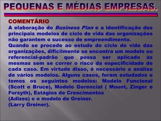 COMENTÁRIO
A elaboração do Business Plan e a identificação dos
principais modelos de ciclo de vida das organizações
não garantem o sucesso de empreendimento.
Quando se procede ao estudo do ciclo de vida das
organizações, dificilmente se encontra um modelo ou
referencial-padrão que possa ser aplicado às
mesmas sem se correr o risco da especificidade de
cada caso. Em virtude disso, é necessário a análise
de vários modelos. Alguns casos, foram estudados e
temos os seguintes modelos: Modelo Funcional
(Scott e Bruce), Modelo Gerencial ( Mount, Zinger e
Forsyth), Estágios de Crescimentos
(Adizes) e o modelo de Greiner.
(Larry Greiner).
 