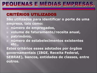 CRITÉRIOS UTILIZADOS
São utilizados para identificar o porte de uma
empresa, tais como:
 número de empregados,
 volume de faturamento/receita anual,
 patrimônio,
 número de estabelecimentos existentes
etc.,
Estes critérios esses adotados por órgãos
governamentais (IBGE, Receita Federal,
SEBRAE), bancos, entidades de classes, entre
outros.
 