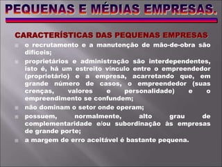 CARACTERÍSTICAS DAS PEQUENAS EMPRESAS
 o recrutamento e a manutenção de mão-de-obra são
difíceis;
 proprietários e administração são interdependentes,
isto é, há um estreito vínculo entre o empreendedor
(proprietário) e a empresa, acarretando que, em
grande número de casos, o empreendedor (suas
crenças, valores e personalidade) e o
empreendimento se confundem;
 não dominam o setor onde operam;
 possuem, normalmente, alto grau de
complementaridade e/ou subordinação às empresas
de grande porte;
 a margem de erro aceitável é bastante pequena.
 