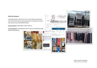 Dellas Due Rouparia
Localizada próxima a Autoria e com um visual externo imponente,
mas internamente deixa a desejar pela pouca variedade em peças e
não apresenta uma identidade definida.
Pontos Positivos: Localização e layout externo
Pontos Negativos: Vizualização de vitrine, pouca variedade de peças,
posts em rede sociais.
 