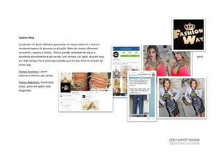 Fashion Way
Localizada em Santa Bárbara, apresenta um layout externo e interno
excelente apesar da péssima localização. Além de roupas oferecem
acessórios, sapatos e bolsas. Possui grande variedade de peças e
excelente atendimento e pós venda, tem sempre um apelo sexy em seus posts
em rede sociais. Foi a única loja visitada que me deu retorno através de
whats app.
Pontos Positivos: Layout
externo e interno, pós venda
Pontos Negativos: localização,
preço, posts em apelo sexy
exagerado.
 