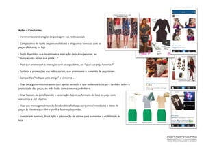 Ações e Conclusões
- Incremento e estratégias de postagem nas redes sociais
- Comparativo de looks de personalidades e blogueiras famosas com as
peças ofertadas na loja
- Posts divertidos que incentivam a marcação de outras pessoas, ex:
“marque uma amiga que goste ...”
- Post que promovam a interação com as seguidoras, ex: “qual sua peça favorita?”
- Sorteios e promoções nas redes sociais, que promovem o aumento de seguidores.
- Campanhas “Indique uma amiga” e concorra ...
- Usar de argumentos nos posts com apelos sensuais e que evidencie o corpo e também sobre a
praticidade das peças, ex: três looks com a mesma jardinheira.
- Criar layouts de pots fazendo a associação da cor ou formato do look ou peça com
acessórios e até objetos
- Usar das mensagens inbox do facebook e whatsapp para enviar novidades e fotos de
peças às clientes que têm o perfil e fazer o pós vendas.
- Investir em banners, front light e adesivação de vitrine para aumentar a visibilidade da
loja.
 