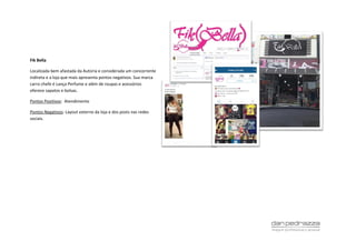 Fik Bella
Localizada bem afastada da Autoria e considerada um concorrente
indireta e a loja que mais apresenta pontos negativos. Sua marca
carro chefe é Lança Perfume e além de roupas e acessórios
oferece sapatos e bolsas.
Pontos Positivos: Atendimento
Pontos Negativos: Layout externo da loja e dos posts nas redes
sociais.
 