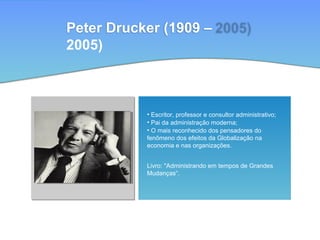 Peter Drucker (1909 –
2005)
• Escritor, professor e consultor administrativo;
• Pai da administração moderna;
• O mais reconhecido dos pensadores do
fenômeno dos efeitos da Globalização na
economia e nas organizações.
Livro: "Administrando em tempos de Grandes
Mudanças“.
 