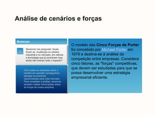 Análise de cenários e forças
Devemos nos perguntar: Quais
foram as mudanças no cenário
industrial e no mercado, em ciência
e tecnologia que já ocorreram mas
ainda não tiveram todo o impacto?
.
Mudanças
Com todas as respostas sobre o
cenário em questão conseguimos
planejar as possíveis
oportunidades para este mercado.
Para completar a análise, devemos
também coletar informações sobre
as forças de nossa empresa.
1
O modelo das Cinco Forças de Porter
foi concebido por Michael Porter em
1979 e destina-se à análise da
competição entre empresas. Considera
cinco fatores, as "forças" competitivas,
que devem ser estudadas para que se
possa desenvolver uma estratégia
empresarial eficiente.
 