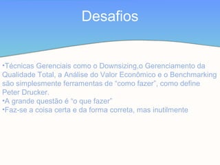 Desafios
•Técnicas Gerenciais como o Downsizing,o Gerenciamento da
Qualidade Total, a Análise do Valor Econômico e o Benchmarking
são simplesmente ferramentas de “como fazer”, como define
Peter Drucker.
•A grande questão é “o que fazer”
•Faz-se a coisa certa e da forma correta, mas inutilmente
 